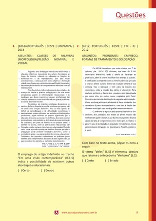 www.acasadoconcurseiro.com.br 15
1.	 (18614)PORTUGUÊS | CESPE | UNIPAMPA |
2013
ASSUNTOS: CLASSES DE PALAVRAS
(MORFOLOGIA)/FLEXÃO NOMINAL E
VERBAL
O emprego do artigo indefinido no trecho
“Em uma visão contemporânea” (R.4-5)
indica a possibilidade de existirem outras
abordagens educacionais.
( ) Certo		 ( ) Errado
2.	 (4512) PORTUGUÊS | CESPE | TRE - RJ |
2012
ASSUNTOS: PRONOMES: EMPREGO,
FORMAS DE TRATAMENTO E COLOCAÇÃO
Com base no texto acima, julgue os itens a
seguir.
O termo “deles” (L.5) é elemento coesivo
que retoma o antecedente “eleitores” (L.2).
( ) Certo		 ( ) Errado
Questões
 