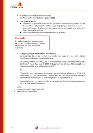 www.acasadoconcurseiro.com.br150
•• assunto (resumo do teor do documento).
Ex.: Assunto: Produtividade do órgão em 2012.
•• texto (padrão ofício)
•• introdução – apresentação do assunto que motiva a comunicação; evite o uso das
formas "Tenho a honra de", "Tenho o prazer de", "Cumpre-me informar que”;
•• desenvolvimento – detalhamento do assunto; se houver mais de uma ideia, deve
haver parágrafos distintos;
•• conclusão – reafirmação ou reapresentação do assunto.
Observação
Os parágrafos devem ser numerados,
exceto nos casos em que estes estejam
organizados em itens ou títulos e
subtítulos.
•• texto (mero encaminhamento de documentos)
os parágrafos devem ser numerados, exceto nos casos em que estes estejam
organizados em itens ou títulos e subtítulos.
Ex: “Em resposta ao Aviso nº 12, de 1º de fevereiro de 2012, encaminho, anexa, cópia
do Ofício nº 34, de 3 de abril de 2011, do Departamento Geral de Administração, que
trata da requisição do servidor Fulano de Tal.”
ou
“Encaminho, para exame e pronunciamento, a anexa cópia do telegrama n
o
12, de 1
o
de
fevereiro de 2012, do Presidente da Confederação Nacional de Agricultura, a respeito
de projeto de modernização de técnicas agrícolas na região Nordeste.”
•• Desenvolvimento – normalmente, não há parágrafos de desenvolvimento em aviso ou
ofício de mero encaminhamento.
•• fecho.
•• assinatura do autor da comunicação.
•• identificação do signatário.
 