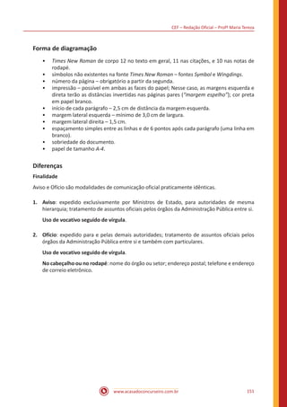 CEF – Redação Oficial – Profª Maria Tereza
www.acasadoconcurseiro.com.br 151
Forma de diagramação
•• Times New Roman de corpo 12 no texto em geral, 11 nas citações, e 10 nas notas de
rodapé.
•• símbolos não existentes na fonte Times New Roman – fontes Symbol e Wingdings.
•• número da página – obrigatório a partir da segunda.
•• impressão – possível em ambas as faces do papel; Nesse caso, as margens esquerda e
direta terão as distâncias invertidas nas páginas pares (“margem espelho”); cor preta
em papel branco.
•• início de cada parágrafo – 2,5 cm de distância da margem esquerda.
•• margem lateral esquerda – mínimo de 3,0 cm de largura.
•• margem lateral direita – 1,5 cm.
•• espaçamento simples entre as linhas e de 6 pontos após cada parágrafo (uma linha em
branco).
•• sobriedade do documento.
•• papel de tamanho A-4.
Diferenças
Finalidade
Aviso e Ofício são modalidades de comunicação oficial praticamente idênticas.
1.	Aviso: expedido exclusivamente por Ministros de Estado, para autoridades de mesma
hierarquia; tratamento de assuntos oficiais pelos órgãos da Administração Pública entre si.
Uso de vocativo seguido de vírgula.
2.	Ofício: expedido para e pelas demais autoridades; tratamento de assuntos oficiais pelos
órgãos da Administração Pública entre si e também com particulares.
Uso de vocativo seguido de vírgula.
No cabeçalho ou no rodapé: nome do órgão ou setor; endereço postal; telefone e endereço
de correio eletrônico.
 