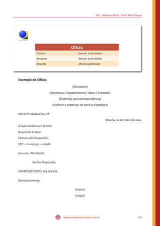 CEF – Redação Oficial – Profª Maria Tereza
www.acasadoconcurseiro.com.br 153
TRE/RS
Ofício
Emissor demais autoridades
Receptor demais autoridades
Assunto oficial e particular
Exemplo de Ofício
[Ministério]
[Secretaria / Departamento / Setor / Entidade]
[Endereço para corespondência]
[Telefone e endereço de correio eletrônico]
Ofício nº xxxxxxx/SG-PR
Brasília, xx de maio de xxxx.
A Sua Excelência o Senhor
Deputado Fulano
Câmara dos Deputados
CEP – município – estado
Assunto: Blá-blá-blá
		 Senhor Deputado,
CORPO DO TEXTO: blá-blá-blá.
Atenciosamente,
[nome]
[cargo]
 