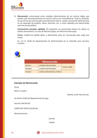 www.acasadoconcurseiro.com.br154
3.	Memorando: comunicação entre unidades administrativas de um mesmo órgão, que
podem estar hierarquicamente em mesmo nível ou em nível diferente. Trata-se, portanto,
de uma forma de comunicação eminentemente interna; caráter meramente administrativo
ou de exposição de projetos, ideias, diretrizes, etc. a serem adotados por determinado
setor do serviço público.
Característica principal: agilidade. Os despachos ao memorando devem ser dados no
próprio documento e, no caso de falta de espaço, em folha de continuação.
Forma: modelo do padrão ofício; o destinatário deve ser mencionado pelo cargo que
ocupa.
Ex.: Ao Sr. Chefe do Departamento de Administração Ao Sr. Subchefe para Assuntos
Jurídicos.
TRE/RS
Memorando
Emissor unidade administrativa
mesmo órgão
Receptor unidade administrativa
Assunto caráter administrativo; interno
Exemplo de Memorando
(5cm)
Mem nº xxx/DJ
Brasília, xx de maio de xxxx.
Ao Senhor Chefe do Departamento de yyyy
Assunto: Blá-blá-blá
CORPO DO TEXTO: blá-blá-blá.
Atenciosamente,
[nome]
[cargo]
 