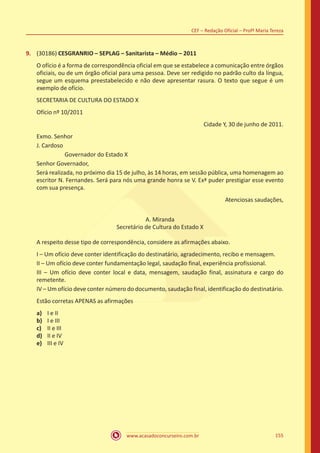 www.acasadoconcurseiro.com.br 155
CEF – Redação Oficial – Profª Maria Tereza
9.	 (30186) CESGRANRIO – SEPLAG – Sanitarista – Médio – 2011
O ofício é a forma de correspondência oficial em que se estabelece a comunicação entre órgãos
oficiais, ou de um órgão oficial para uma pessoa. Deve ser redigido no padrão culto da língua,
segue um esquema preestabelecido e não deve apresentar rasura. O texto que segue é um
exemplo de ofício.
SECRETARIA DE CULTURA DO ESTADO X
Ofício nº 10/2011
Cidade Y, 30 de junho de 2011.
Exmo. Senhor
J. Cardoso
		 Governador do Estado X
Senhor Governador,
Será realizada, no próximo dia 15 de julho, às 14 horas, em sessão pública, uma homenagem ao
escritor N. Fernandes. Será para nós uma grande honra se V. Exª puder prestigiar esse evento
com sua presença.
Atenciosas saudações,
A. Miranda
Secretário de Cultura do Estado X
A respeito desse tipo de correspondência, considere as afirmações abaixo.
I – Um ofício deve conter identificação do destinatário, agradecimento, recibo e mensagem.
II – Um ofício deve conter fundamentação legal, saudação final, experiência profissional.
III – Um ofício deve conter local e data, mensagem, saudação final, assinatura e cargo do
remetente.
IV – Um ofício deve conter número do documento, saudação final, identificação do destinatário.
Estão corretas APENAS as afirmações
a)	 I e II
b)	 I e III
c)	 II e III
d)	 II e IV
e)	 III e IV
 