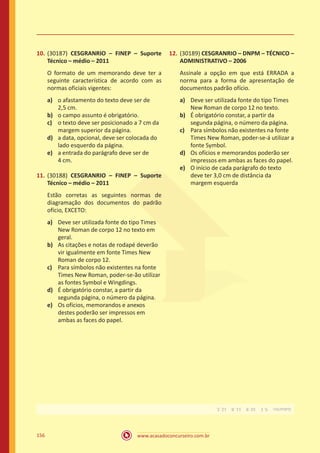 www.acasadoconcurseiro.com.br156
10.	(30187) CESGRANRIO – FINEP – Suporte
Técnico – médio – 2011
O formato de um memorando deve ter a
seguinte característica de acordo com as
normas oficiais vigentes:
a)	 o afastamento do texto deve ser de
2,5 cm.
b)	 o campo assunto é obrigatório.
c)	 o texto deve ser posicionado a 7 cm da
margem superior da página.
d)	 a data, opcional, deve ser colocada do
lado esquerdo da página.
e)	 a entrada do parágrafo deve ser de
4 cm.
11.	(30188) CESGRANRIO – FINEP – Suporte
Técnico – médio – 2011
Estão corretas as seguintes normas de
diagramação dos documentos do padrão
ofício, EXCETO:
a)	 Deve ser utilizada fonte do tipo Times
New Roman de corpo 12 no texto em
geral.
b)	 As citações e notas de rodapé deverão
vir igualmente em fonte Times New
Roman de corpo 12.
c)	 Para símbolos não existentes na fonte
Times New Roman, poder-se-ão utilizar
as fontes Symbol e Wingdings.
d)	 É obrigatório constar, a partir da
segunda página, o número da página.
e)	 Os ofícios, memorandos e anexos
destes poderão ser impressos em
ambas as faces do papel.
12.	(30189) CESGRANRIO – DNPM – TÉCNICO –
ADMINISTRATIVO – 2006
Assinale a opção em que está ERRADA a
norma para a forma de apresentação de
documentos padrão ofício.
a)	 Deve ser utilizada fonte do tipo Times
New Roman de corpo 12 no texto.
b)	 É obrigatório constar, a partir da
segunda página, o número da página.
c)	 Para símbolos não existentes na fonte
Times New Roman, poder-se-á utilizar a
fonte Symbol.
d)	 Os ofícios e memorandos poderão ser
impressos em ambas as faces do papel.
e)	 O início de cada parágrafo do texto
deve ter 3,0 cm de distância da
margem esquerda
Gabarito: 9.E 10.B 11.B 12.E.
 
