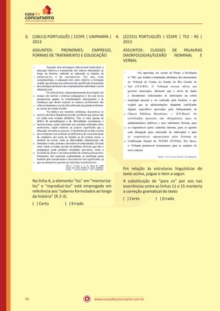 www.acasadoconcurseiro.com.br16
3.	 (18613) PORTUGUÊS | CESPE | UNIPAMPA |
2013
ASSUNTOS: PRONOMES: EMPREGO,
FORMAS DE TRATAMENTO E COLOCAÇÃO
Na linha 4, o elemento “los” em “memorizá-
los” e “reproduzi-los” está empregado em
referência aos “saberes formulados ao longo
da história” (R.2-3).
( ) Certo		 ( ) Errado
4.	 (22255) PORTUGUÊS | CESPE | TCE - RS |
2013
ASSUNTOS: CLASSES DE PALAVRAS
(MORFOLOGIA)/FLEXÃO NOMINAL E
VERBAL
Em relação às estruturas linguísticas do
texto acima, julgue o item a seguir.
A substituição de “para os” por aos nas
ocorrências entre as linhas 11 e 15 manteria
a correção gramatical do texto
( ) Certo		 ( ) Errado
 