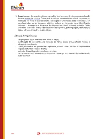 www.acasadoconcurseiro.com.br160
19.	Requerimento: documento utilizado para obter um bem, um direito ou uma declaração
de uma autoridade pública. É uma petição dirigida a uma entidade oficial, organismo ou
instituição por meio da qual se solicita a satisfação de uma necessidade ou interesse. Em
sua elaboração, usa-se linguagem objetiva; incluem-se elementos como identificação,
endereço...; emprega-se a 3ª pessoa do singular e do plural; utiliza-se o Padrão Ofício,
contido no Manual de Redação da Presidência da República, para linguagem, identificação,
tipo de letra, dentre outras características.
Estrutura do requerimento:
•• Designação do órgão administrativo a que se dirige;
•• Identificação do requerente pela indicação do nome, estado civil, profissão, morada e
número de contribuinte;
•• Exposição dos fatos em que se baseia o pedido e, quando tal seja possível ao requerente os
respectivos fundamentos de direito;
•• Indicação do pedido em termos claros e precisos;
•• Data e assinatura do requerente ou de outrem a seu rogo, se o mesmo não souber ou não
puder assinalar.
 