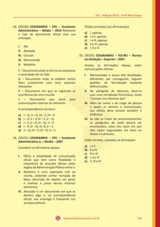 www.acasadoconcurseiro.com.br 161
CEF – Redação Oficial – Profª Maria Tereza
13.	(30190) CESGRANRIO – EPE – Assistente
Administrativo – Médio – 2010 Relacione
o tipo de documento oficial com sua
utilização.
I.	 Ata
II.	 Atestado
III.	 Circular
IV.	 Memorando
V.	 Relatório
P – Documento onde se afirma ou comprova
a veracidade de um fato
Q – Documento onde se expõem certos
fatos juntamente com seus aspectos
relevantes
R – Documento em que se registram as
ocorrências de uma reunião
S – Documento que serve para
comunicações internas ou rotineiras
A correspondência correta é
a)	 I – Q, II – R, III – S, IV – P
b)	 I – R, II – P, IV – S, V – Q
c)	 I – S, II – R, III – Q, V – P
d)	 I – P, III – Q, IV- R, V – S
e)	 II – Q, III – P, IV – R, V – S
14.	(30191) CESGRANRIO – EPE – Assistente
Administrativo Jr. – Medio – 2007
Considere as afirmativas abaixo.
I.	 Ofício é modalidade de comunicação
oficial que tem como finalidade o
tratamento de assuntos oficiais pelos
órgãos da Administração Pública entre si.
II.	 Relatório é uma exposição oral ou
escrita, podendo conter narração de
fatos, descrição de objetos em geral,
e análises e juízos desses mesmos
elementos.
III.	 Atestado é um documento em que se
declara algo e, na correspondência
oficial, seu emprego é frequente nos
serviços policiais.
É(São) correta(s) a(s) afirmativa(s):
a)	 I, apenas.
b)	 I e II, apenas.
c)	 I e III, apenas.
d)	 II e III, apenas.
e)	 I, II e III
15.	(30192) CESGRANRIO – TCE-RO – Técnico
em Redação – Superior – 2007
Analise as afirmações abaixo, sobre
comunicações oficiais.
I.	 Memorandos e avisos têm finalidades
diferentes; por conseguinte, seguem
padrões de formatação bastante
diferenciados.
II.	 No parágrafo de abertura, deve-se
usar uma introdução formulaica, como
“Cumpre-me informar que”.
III.	 Além do nome e do cargo da pessoa
a quem se destina a comunicação,
nos ofícios deve constar também o
endereço.
IV.	 Se não se tratar de encaminhamento,
os parágrafos do texto devem ser
enumerados, salvo nos casos em que
eles sejam organizados em itens ou
títulos e subtítulos.
Estão corretas, somente, as afirmações
a)	 I e II
b)	 II e IV
c)	 III e IV
d)	 I, II e III
e)	 II, III e IV
 