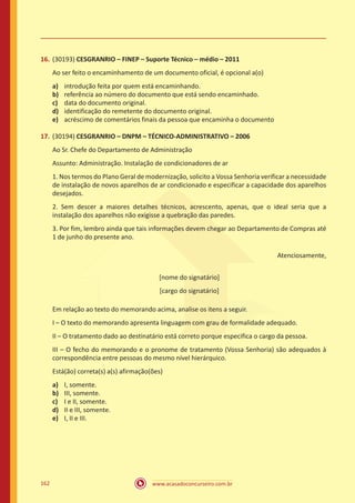 www.acasadoconcurseiro.com.br162
16.	(30193) CESGRANRIO – FINEP – Suporte Técnico – médio – 2011
Ao ser feito o encaminhamento de um documento oficial, é opcional a(o)
a)	 introdução feita por quem está encaminhando.
b)	 referência ao número do documento que está sendo encaminhado.
c)	 data do documento original.
d)	 identificação do remetente do documento original.
e)	 acréscimo de comentários finais da pessoa que encaminha o documento
17.	(30194) CESGRANRIO – DNPM – TÉCNICO-ADMINISTRATIVO – 2006
Ao Sr. Chefe do Departamento de Administração
Assunto: Administração. Instalação de condicionadores de ar
1. Nos termos do Plano Geral de modernização, solicito a Vossa Senhoria verificar a necessidade
de instalação de novos aparelhos de ar condicionado e especificar a capacidade dos aparelhos
desejados.
2. Sem descer a maiores detalhes técnicos, acrescento, apenas, que o ideal seria que a
instalação dos aparelhos não exigisse a quebração das paredes.
3. Por fim, lembro ainda que tais informações devem chegar ao Departamento de Compras até
1 de junho do presente ano.
Atenciosamente,
[nome do signatário]
[cargo do signatário]
Em relação ao texto do memorando acima, analise os itens a seguir.
I – O texto do memorando apresenta linguagem com grau de formalidade adequado.
II – O tratamento dado ao destinatário está correto porque especifica o cargo da pessoa.
III – O fecho do memorando e o pronome de tratamento (Vossa Senhoria) são adequados à
correspondência entre pessoas do mesmo nível hierárquico.
Está(ão) correta(s) a(s) afirmação(ões)
a)	 I, somente.
b)	 III, somente.
c)	 I e II, somente.
d)	 II e III, somente.
e)	 I, II e III.
 