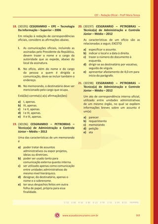 www.acasadoconcurseiro.com.br 163
CEF – Redação Oficial – Profª Maria Tereza
18.	(30195) CESGRANRIO – EPE – Tecnologia
Da Informação – Superior – 2006
Em relação à redação de correspondências
oficiais, considere as afirmações abaixo.
I.	 As comunicações oficiais, incluindo as
assinadas pelo Presidente da República,
devem trazer o nome e o cargo da
autoridade que as expede, abaixo do
local da assinatura.
II.	 No ofício, além do nome e do cargo
da pessoa a quem é dirigida a
comunicação, deve-se incluir também o
endereço.
III.	 No memorando, o destinatário deve ser
mencionado pelo cargo que ocupa.
Está(ão) correta(s) a(s) afirmação(ões)
a)	 I, apenas.
b)	 III, apenas.
c)	 I e II, apenas.
d)	 I e III, apenas.
e)	 II e III, apenas.
19.	(30196) CESGRANRIO – PETROBRAS –
Técnico(a) de Administração e Controle
Júnior – Médio – 2012
Uma das características de um memorando
é
a)	 poder tratar de assuntos
administrativos ou expor projetos,
ideias ou diretrizes.
b)	 poder ser usado tanto para
comunicação externa quanto interna.
c)	 ser utilizado apenas como comunicação
entre unidades administrativas do
mesmo nível hierárquico.
d)	 designar, do destinatário, apenas o
nome e o sobrenome.
e)	 ter seus despachos feitos em outra
folha de papel, própria para essa
finalidade.
20.	(30197) CESGRANRIO – PETROBRAS –
Técnico(a) de Administração e Controle
Júnior – Médio – 2012
As características de um ofício são as
relacionadas a seguir, EXCETO
a)	 especificar o assunto.
b)	 indicar o local e a data à direita.
c)	 trazer o número do documento à
esquerda.
d)	 dirigir-se ao destinatário por vocativo,
seguido de vírgula.
e)	 apresentar afastamento de 4,0 cm para
início do parágrafo.
21.	(30198) CESGRANRIO – PETROBRAS –
Técnico(a) de Administração e Controle
Júnior – Médio – 2012
Um ato de correspondência interna oficial,
utilizado entre unidades administrativas
de um mesmo órgão, no qual se expõem
informações breves sobre um assunto é
um(a)
a)	 parecer
b)	 requerimento
c)	 memorando
d)	 petição
e)	 ata
Gabarito: 13.B 14.E. 15.C 16.E 17.D 18.E 19.A 20.E 21.C.
 