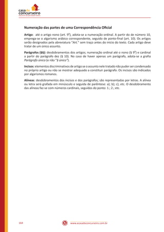 www.acasadoconcurseiro.com.br164
Numeração das partes de uma Correspondência Oficial
Artigo: até o artigo nono (art. 9
o
), adota-se a numeração ordinal. A partir do de número 10,
emprega-se o algarismo arábico correspondente, seguido de ponto-final (art. 10). Os artigos
serão designados pela abreviatura “Art.” sem traço antes do início do texto. Cada artigo deve
tratar de um único assunto.
Parágrafos (§§): desdobramentos dos artigos; numeração ordinal até o nono (§ 9
o
) e cardinal
a partir do parágrafo dez (§ 10). No caso de haver apenas um parágrafo, adota-se a grafia
Parágrafo único (e não “§ único”).
Incisos: elementos discriminativos de artigo se o assunto nele tratado não puder ser condensado
no próprio artigo ou não se mostrar adequado a constituir parágrafo. Os incisos são indicados
por algarismos romanos.
Alíneas: desdobramentos dos incisos e dos parágrafos; são representadas por letras. A alínea
ou letra será grafada em minúsculo e seguida de parêntese: a); b); c); etc. O desdobramento
das alíneas faz-se com números cardinais, seguidos do ponto: 1.; 2.; etc.
 
