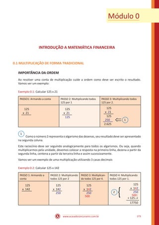 www.acasadoconcurseiro.com.br 173
INTRODUÇÃO A MATEMÁTICA FINANCEIRA
0.1 MULTIPLICAÇÃO DE FORMA TRADICIONAL
IMPORTÂNCIA DA ORDEM
Ao resolver uma conta de multiplicação cuide a ordem como deve ser escrito o resultado.
Vamos ver um exemplo:
Exemplo 0.1: Calcular 125 x 21
PASSO1: Armando a conta PASSO 2: Multiplicando todos
125 por 1
PASSO 3: Multiplicando todos
125 por 2.
125
x 21
125
x 21
125
125
x 21
125
250
2.625
⇐ 1
1
Como o número 2 representa o algarismo das dezenas, seu resultado deve ser apresentado
na segunda coluna.
Este raciocínio deve ser seguindo analogicamente para todos os algarismos. Ou seja, quando
multiplicarmos pela unidade, devemos colocar a resposta na primeira linha, dezena a partir da
segunda linha, centena a partir da terceira linha e assim sucessivamente.
Vamos ver um exemplo de uma multiplicação utilizando 3 casas decimais
Exemplo 0.2: Calcular 125 x 142
PASSO 1: Armando a
conta
PASSO 2: Multiplicando
todos 125 por 2
PASSO 3: Multiplican-
do todos 125 por 4.
PASSO 4: Multiplicando
todos 125 por 1.
125
x 142
125
x 142
250
125
x 142
250
500
125
x 142
250
500
+ 125 ↓
17750
{2
↓
Módulo 0
 