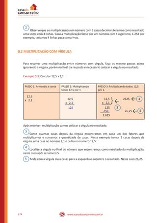 www.acasadoconcurseiro.com.br174
2
Observe que ao multiplicarmos um número com 3 casas decimais teremos como resultado
uma soma com 3 linhas. Caso a multiplicação fosse por um número com 4 algarismo, 1.258 por
exemplo, teríamos 4 linhas para somarmos.
0.2 MULTIPLICAÇÃO COM VÍRGULA
Para resolver uma multiplicação entre números com vírgula, faça os mesmo passos acima
ignorando a vírgula, porém no final da resposta é necessário colocar a virgula no resultado.
Exemplo 0.3: Calcular 12,5 x 2,1
PASSO 1: Armando a conta PASSO 2: Multiplicando
todos 12,5 por 1
PASSO 3: Multiplicando todos 12,5
por 2.
12,5
x 2,1 12,5
x 2,1
125
12,5
x 2,1
125
250
2.625
} ←
3
2625, ← 4
26,25← 5
Após resolver multiplicação vamos colocar a vírgula no resultado.
3
Conte quantas casas depois da vírgula encontramos em cada um dos fatores que
multiplicamos e somamos a quantidade de casas. Neste exemplo temos 2 casas depois da
vírgula, uma casa no número 2,1 e outra no número 12,5.
4
Localize a vírgula no final do número que encontramos como resultado da multiplicação,
neste caso após o número 5.
5 Ande com a vírgula duas casas para a esquerda e encontre o resultado. Neste caso 26,25.
 