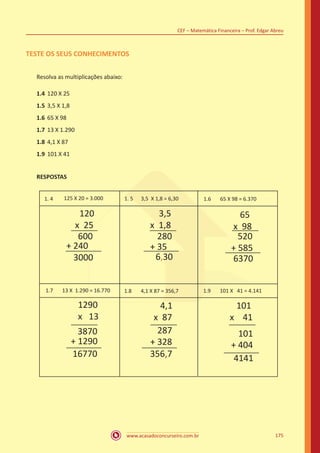 www.acasadoconcurseiro.com.br
CEF – Matemática Financeira – Prof. Edgar Abreu
175
TESTE OS SEUS CONHECIMENTOS
Resolva as multiplicações abaixo:
1.4	120 X 25
1.5	3,5 X 1,8
1.6	65 X 98
1.7	13 X 1.290
1.8	4,1 X 87
1.9	101 X 41
RESPOSTAS
1. 4 125 X 20 = 3.000 1. 5 3,5 X 1,8 = 6,30
120
x 25
600
+ 240
3000
3,5
x 1,8
280
+ 35
6,30
65
x 98
520
+ 585
6370
1.6 65 X 98 = 6.370
1.7 13 X 1.290 = 16.770 1.8 4,1 X 87 = 356,7 1.9 101 X 41 = 4.141
1290
x 13
3870
+ 1290
16770
4,1
x 87
287
+ 328
356,7
101
x 41
101
+ 404
4141
 