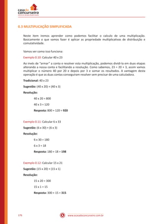 www.acasadoconcurseiro.com.br176
0.3 MULTIPLICAÇÃO SIMPLIFICADA
Neste item iremos aprender como podemos facilitar o calculo de uma multiplicação.
Basicamente o que vamos fazer é aplicar as propriedade multiplicativas de distribuição e
comutatividade.
Vamos ver como isso funciona:
Exemplo 0.10: Calcular 40 x 23
Ao invés de “armar” a conta e resolver esta multiplicação, podemos dividi-la em duas etapas
alterando a nossa conta e facilitando a resolução. Como sabemos, 23 = 20 + 3, assim vamos
multiplicar o número 40 por 20 e depois por 3 e somar os resultados. A vantagem desta
operação é que as duas contas conseguiram resolver sem precisar de uma calculadora.
Tradicional: 40 x 23
Sugestão: (40 x 20) + (40 x 3)
Resolução:
40 x 20 = 800
40 x 3 = 120
Resposta: 800 + 120 = 920
Exemplo 0.11: Calcular 6 x 33
Sugestão: (6 x 30) + (6 x 3)
Resolução:
6 x 30 = 180
6 x 3 = 18
Resposta: 180 + 18 = 198
Exemplo 0.12: Calcular 15 x 21
Sugestão: (15 x 20) + (15 x 1)
Resolução:
15 x 20 = 300
15 x 1 = 15
Resposta: 300 + 15 = 315
 