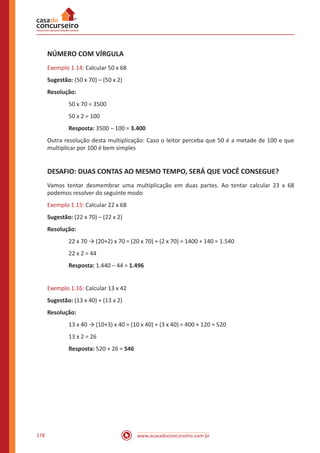 www.acasadoconcurseiro.com.br178
NÚMERO COM VÍRGULA
Exemplo 1.14: Calcular 50 x 68
Sugestão: (50 x 70) – (50 x 2)
Resolução:
50 x 70 = 3500
50 x 2 = 100
Resposta: 3500 – 100 = 3.400
Outra resolução desta multiplicação: Caso o leitor perceba que 50 é a metade de 100 e que
multiplicar por 100 é bem simples
DESAFIO: DUAS CONTAS AO MESMO TEMPO, SERÁ QUE VOCÊ CONSEGUE?
Vamos tentar desmembrar uma multiplicação em duas partes. Ao tentar calcular 23 x 68
podemos resolver do seguinte modo
Exemplo 1.15: Calcular 22 x 68
Sugestão: (22 x 70) – (22 x 2)
Resolução:
22 x 70 → (20+2) x 70 = (20 x 70) + (2 x 70) = 1400 + 140 = 1.540
22 x 2 = 44
Resposta: 1.440 – 44 = 1.496
Exemplo 1.16: Calcular 13 x 42
Sugestão: (13 x 40) + (13 x 2)
Resolução:
13 x 40 → (10+3) x 40 = (10 x 40) + (3 x 40) = 400 + 120 = 520
13 x 2 = 26
Resposta: 520 + 26 = 546
 