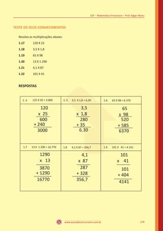 www.acasadoconcurseiro.com.br
CEF – Matemática Financeira – Prof. Edgar Abreu
179
TESTE OS SEUS CONHECIMENTOS
Resolva as multiplicações abaixo:
1.17	 120 X 25
1.18	 3,5 X 1,8
1.19	 65 X 98
1.20	 13 X 1.290
1.21	 4,1 X 87
1.22	 101 X 41
RESPOSTAS
1. 4 125 X 20 = 3.000 1. 5 3,5 X 1,8 = 6,30
120
x 25
600
+ 240
3000
3,5
x 1,8
280
+ 35
6,30
65
x 98
520
+ 585
6370
1.6 65 X 98 = 6.370
1.7 13 X 1.290 = 16.770 1.8 4,1 X 87 = 356,7 1.9 101 X 41 = 4.141
1290
x 13
3870
+ 1290
16770
4,1
x 87
287
+ 328
356,7
101
x 41
101
+ 404
4141
 