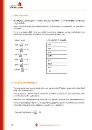 www.acasadoconcurseiro.com.br182
1.2 TAXA UNITÁRIA
DEFINIÇÃO: Quando pegamos uma taxa de juros e dividimos o seu valor por 100, encontramos
a taxa unitária
A taxa unitária é importante para nos auxiliar a desenvolver todos os cálculos em matemática
financeira.
Pense na expressão 20% (vinte por cento), ou seja, esta taxa pode ser representada por uma
fração, cujo o numerador é igual a 20 e o denominador é igual a 100.
COMO FAZER
10% =
10
100
= 0,10
20% =
20
100
= 0,20
5% =
100
100
100
100
38% =
1,5%=
230%=
5
38
1,5
230
= 0,05
= 0,38
= 0,015
= 2,3
1.2.1 AGORA É A SUA VEZ:
15%
20%
4,5%
254%
0%
22,3%
60%
6%
1.3 FATOR DE CAPITALIZAÇÃO
Vamos imaginar que certo produto sofreu um aumento de 20% sobre o seu valor inicial. Qual
novo valor deste produto?
Claro que se não sabemos o valor inicial deste produto fica complicado para calcularmos, mas
podemos fazer a afirmação abaixo:
O produto valia 100% sofreu um aumento de 20%, logo está valendo 120% do seu valor inicial.
Como vimos no tópico anterior (1.1 taxas unitárias), podemos calcular qual o fator que podemos
utilizar para calcular o novo preço deste produto, após o acréscimo.
Fator de Capitalização =
120
100
= 1,2
 
