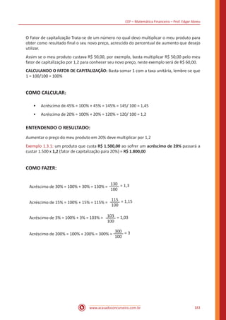 CEF – Matemática Financeira – Prof. Edgar Abreu
www.acasadoconcurseiro.com.br 183
O Fator de capitalização Trata-se de um número no qual devo multiplicar o meu produto para
obter como resultado final o seu novo preço, acrescido do percentual de aumento que desejo
utilizar.
Assim se o meu produto custava R$ 50,00, por exemplo, basta multiplicar R$ 50,00 pelo meu
fator de capitalização por 1,2 para conhecer seu novo preço, neste exemplo será de R$ 60,00.
CALCULANDO O FATOR DE CAPITALIZAÇÃO: Basta somar 1 com a taxa unitária, lembre-se que
1 = 100/100 = 100%
COMO CALCULAR:
•• Acréscimo de 45% = 100% + 45% = 145% = 145/ 100 = 1,45
•• Acréscimo de 20% = 100% + 20% = 120% = 120/ 100 = 1,2
ENTENDENDO O RESULTADO:
Aumentar o preço do meu produto em 20% deve multiplicar por 1,2
Exemplo 1.3.1: um produto que custa R$ 1.500,00 ao sofrer um acréscimo de 20% passará a
custar 1.500 x 1,2 (fator de capitalização para 20%) = R$ 1.800,00
COMO FAZER:
Acréscimo de 30% = 100% + 30% = 130% =
Acréscimo de 15% = 100% + 15% = 115% =
Acréscimo de 3% = 100% + 3% = 103% =
Acréscimo de 200% = 100% + 200% = 300% =
130
100
= 1,3
115
100
= 1,15
103
100
= 1,03
300
100
= 3
 