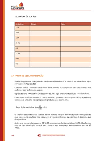 www.acasadoconcurseiro.com.br184
1.3.1 AGORA É A SUA VEZ:
Acréscimo Calculo Fator
15%
20%
4,5%
254%
0%
22,3%
60%
6%
1.4 FATOR DE DESCAPITALIZAÇÃO
Vamos imaginar que certo produto sofreu um desconto de 20% sobre o seu valor inicial. Qual
novo valor deste produto?
Claro que se não sabemos o valor inicial deste produto fica complicado para calcularmos, mas
podemos fazer a afirmação abaixo:
O produto valia 100% sofreu um desconto de 20%, logo está valendo 80% do seu valor inicial.
Como vimos no tópico anterior (1.1 taxas unitárias), podemos calcular qual o fator que podemos
utilizar para calcular o novo preço deste produto, após o acréscimo.
Fator de Descapitalização =
80
100
= 0,8
O Fator de descapitalização trata-se de um número no qual devo multiplicar o meu produto
para obter como resultado final o seu novo preço, considerando o percentual de desconto que
desejo utilizar.
Assim se o meu produto custava R$ 50,00, por exemplo, basta multiplicar R$ 50,00 pelo meu
fator de descapitalização por 0,8 para conhecer seu novo preço, neste exemplo será de R$
40,00.
 