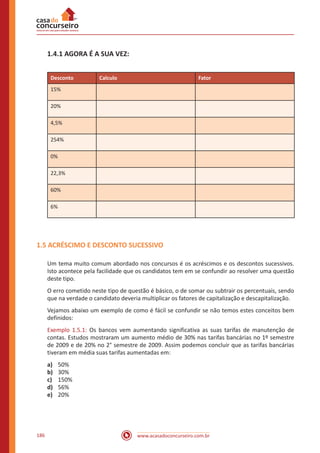 www.acasadoconcurseiro.com.br186
1.4.1 AGORA É A SUA VEZ:
Desconto Calculo Fator
15%
20%
4,5%
254%
0%
22,3%
60%
6%
1.5 ACRÉSCIMO E DESCONTO SUCESSIVO
Um tema muito comum abordado nos concursos é os acréscimos e os descontos sucessivos.
Isto acontece pela facilidade que os candidatos tem em se confundir ao resolver uma questão
deste tipo.
O erro cometido neste tipo de questão é básico, o de somar ou subtrair os percentuais, sendo
que na verdade o candidato deveria multiplicar os fatores de capitalização e descapitalização.
Vejamos abaixo um exemplo de como é fácil se confundir se não temos estes conceitos bem
definidos:
Exemplo 1.5.1: Os bancos vem aumentando significativa as suas tarifas de manutenção de
contas. Estudos mostraram um aumento médio de 30% nas tarifas bancárias no 1º semestre
de 2009 e de 20% no 2° semestre de 2009. Assim podemos concluir que as tarifas bancárias
tiveram em média suas tarifas aumentadas em:
a)	 50%
b)	 30%
c)	 150%
d)	 56%
e)	 20%
 