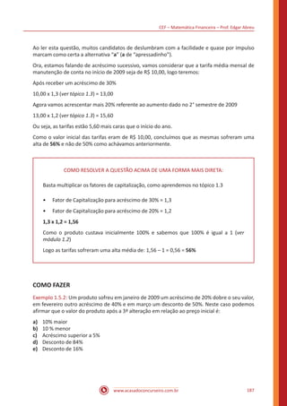 CEF – Matemática Financeira – Prof. Edgar Abreu
www.acasadoconcurseiro.com.br 187
Ao ler esta questão, muitos candidatos de deslumbram com a facilidade e quase por impulso
marcam como certa a alternativa “a” (a de “apressadinho”).
Ora, estamos falando de acréscimo sucessivo, vamos considerar que a tarifa média mensal de
manutenção de conta no início de 2009 seja de R$ 10,00, logo teremos:
Após receber um acréscimo de 30%
10,00 x 1,3 (ver tópico 1.3) = 13,00
Agora vamos acrescentar mais 20% referente ao aumento dado no 2° semestre de 2009
13,00 x 1,2 (ver tópico 1.3) = 15,60
Ou seja, as tarifas estão 5,60 mais caras que o início do ano.
Como o valor inicial das tarifas eram de R$ 10,00, concluímos que as mesmas sofreram uma
alta de 56% e não de 50% como achávamos anteriormente.
COMO RESOLVER A QUESTÃO ACIMA DE UMA FORMA MAIS DIRETA:
Basta multiplicar os fatores de capitalização, como aprendemos no tópico 1.3
•• Fator de Capitalização para acréscimo de 30% = 1,3
•• Fator de Capitalização para acréscimo de 20% = 1,2
1,3 x 1,2 = 1,56
Como o produto custava inicialmente 100% e sabemos que 100% é igual a 1 (ver
módulo 1.2)
Logo as tarifas sofreram uma alta média de: 1,56 – 1 = 0,56 = 56%
COMO FAZER
Exemplo 1.5.2: Um produto sofreu em janeiro de 2009 um acréscimo de 20% dobre o seu valor,
em fevereiro outro acréscimo de 40% e em março um desconto de 50%. Neste caso podemos
afirmar que o valor do produto após a 3ª alteração em relação ao preço inicial é:
a)	 10% maior
b)	 10 % menor
c)	 Acréscimo superior a 5%
d)	 Desconto de 84%
e)	 Desconto de 16%
 