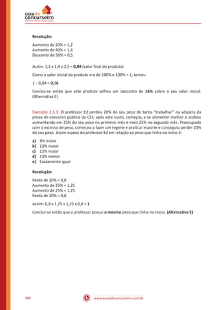 www.acasadoconcurseiro.com.br188
Resolução:
Aumento de 20% = 1,2
Aumento de 40% = 1,4
Desconto de 50% = 0,5
Assim: 1,2 x 1,4 x 0,5 = 0,84 (valor final do produto)
Como o valor inicial do produto era de 100% e 100% = 1, temos:
1 – 0,84 = 0,16
Conclui-se então que este produto sofreu um desconto de 16% sobre o seu valor inicial.
(Alternativa E)
Exemplo 1.5.3: O professor Ed perdeu 20% do seu peso de tanto “trabalhar” na véspera da
prova do concurso público da CEF, após este susto, começou a se alimentar melhor e acabou
aumentando em 25% do seu peso no primeiro mês e mais 25% no segundo mês. Preocupado
com o excesso de peso, começou a fazer um regime e praticar esporte e conseguiu perder 20%
do seu peso. Assim o peso do professor Ed em relação ao peso que tinha no início é:
a)	 8% maior
b)	 10% maior
c)	 12% maior
d)	 10% menor
e)	 Exatamente igual
Resolução:
Perda de 20% = 0,8
Aumento de 25% = 1,25
Aumento de 25% = 1,25
Perda de 20% = 0,8
Assim: 0,8 x 1,25 x 1,25 x 0,8 = 1
Conclui-se então que o professor possui o mesmo peso que tinha no início. (Alternativa E)
 