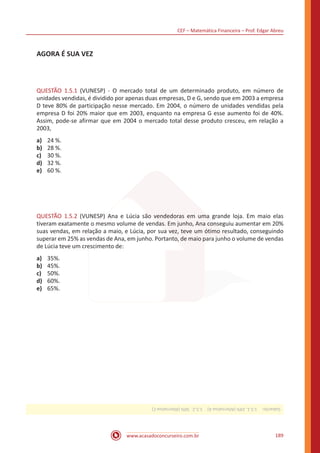 www.acasadoconcurseiro.com.br
CEF – Matemática Financeira – Prof. Edgar Abreu
189
AGORA É SUA VEZ
QUESTÃO 1.5.1 (VUNESP) - O mercado total de um determinado produto, em número de
unidades vendidas, é dividido por apenas duas empresas, D e G, sendo que em 2003 a empresa
D teve 80% de participação nesse mercado. Em 2004, o número de unidades vendidas pela
empresa D foi 20% maior que em 2003, enquanto na empresa G esse aumento foi de 40%.
Assim, pode-se afirmar que em 2004 o mercado total desse produto cresceu, em relação a
2003,
a)	 24 %.
b)	 28 %.
c)	 30 %.
d)	 32 %.
e)	 60 %.
QUESTÃO 1.5.2 (VUNESP) Ana e Lúcia são vendedoras em uma grande loja. Em maio elas
tiveram exatamente o mesmo volume de vendas. Em junho, Ana conseguiu aumentar em 20%
suas vendas, em relação a maio, e Lúcia, por sua vez, teve um ótimo resultado, conseguindo
superar em 25% as vendas de Ana, em junho. Portanto, de maio para junho o volume de vendas
de Lúcia teve um crescimento de:
a)	 35%.
b)	 45%.
c)	 50%.
d)	 60%.
e)	 65%.
Gabarito: 1.5.1.24%(AlternativaA) 1.5.2.50%(AlternativaC)
 