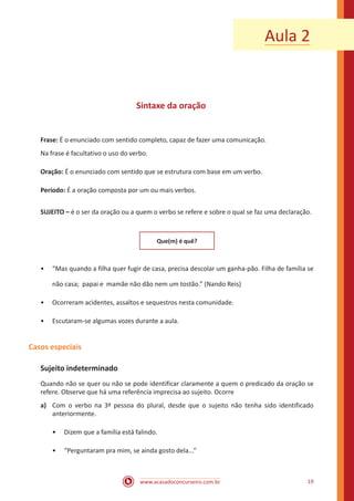 www.acasadoconcurseiro.com.br 19
Sintaxe da oração
Frase: É o enunciado com sentido completo, capaz de fazer uma comunicação.
Na frase é facultativo o uso do verbo.
Oração: É o enunciado com sentido que se estrutura com base em um verbo.
Período: É a oração composta por um ou mais verbos.
SUJEITO – é o ser da oração ou a quem o verbo se refere e sobre o qual se faz uma declaração.
Que(m) é quê?
•• “Mas quando a filha quer fugir de casa, precisa descolar um ganha-pão. Filha de família se
não casa; papai e mamãe não dão nem um tostão.” (Nando Reis)
•• Ocorreram acidentes, assaltos e sequestros nesta comunidade.
•• Escutaram-se algumas vozes durante a aula.
Casos especiais
Sujeito indeterminado
Quando não se quer ou não se pode identificar claramente a quem o predicado da oração se
refere. Observe que há uma referência imprecisa ao sujeito. Ocorre
a)	 Com o verbo na 3ª pessoa do plural, desde que o sujeito não tenha sido identificado
anteriormente.
•• Dizem que a família está falindo.
•• “Perguntaram pra mim, se ainda gosto dela...”
Aula 2
 