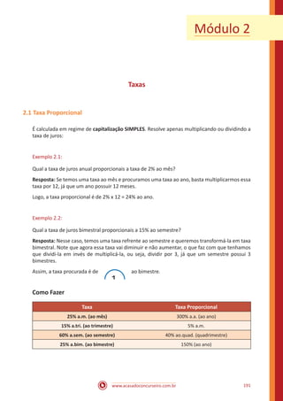 www.acasadoconcurseiro.com.br 191
Módulo 2
Taxas
2.1 Taxa Proporcional
É calculada em regime de capitalização SIMPLES. Resolve apenas multiplicando ou dividindo a
taxa de juros:
Exemplo 2.1:
Qual a taxa de juros anual proporcionais a taxa de 2% ao mês?
Resposta: Se temos uma taxa ao mês e procuramos uma taxa ao ano, basta multiplicarmos essa
taxa por 12, já que um ano possuir 12 meses.
Logo, a taxa proporcional é de 2% x 12 = 24% ao ano.
Exemplo 2.2:
Qual a taxa de juros bimestral proporcionais a 15% ao semestre?
Resposta: Nesse caso, temos uma taxa refrente ao semestre e queremos transformá-la em taxa
bimestral. Note que agora essa taxa vai diminuir e não aumentar, o que faz com que tenhamos
que dividi-la em invés de multiplicá-la, ou seja, dividir por 3, já que um semestre possui 3
bimestres.
Assim, a taxa procurada é de
1
ao bimestre.
Como Fazer
Taxa Taxa Proporcional
25% a.m. (ao mês) 300% a.a. (ao ano)
15% a.tri. (ao trimestre) 5% a.m.
60% a.sem. (ao semestre) 40% ao.quad. (quadrimestre)
25% a.bim. (ao bimestre) 150% (ao ano)
 