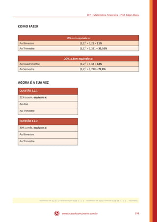 CEF – Matemática Financeira – Prof. Edgar Abreu
www.acasadoconcurseiro.com.br 193
COMO FAZER
10% a.m equivale a:
Ao Bimestre (1,1)
2
= 1,21 = 21%
Ao Trimestre (1,1)
3
= 1,331 = 33,10%
20% a.bim equivale a:
Ao Quadrimestre (1,2)
2
= 1,44 = 44%
Ao Semestre (1,2)
3
= 1,728 = 72,8%
AGORA É A SUA VEZ
QUESTÃO 2.2.1
21% a.sem. equivale a:
Ao Ano
Ao Trimestre
QUESTÃO 2.2.2
30% a.mês. equivale a:
Ao Bimestre
Ao Trimestre
Gabarito: 2.2.1.46,41%aoanoe10%aotrimestre 2.2.2.69%aobimestree119,7%aotrimestre
 