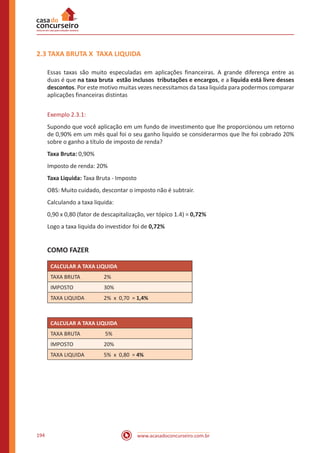 www.acasadoconcurseiro.com.br194
2.3 TAXA BRUTA X TAXA LIQUIDA
Essas taxas são muito especuladas em aplicações financeiras. A grande diferença entre as
duas é que na taxa bruta estão inclusos tributações e encargos, e a liquida está livre desses
descontos. Por este motivo muitas vezes necessitamos da taxa liquida para podermos comparar
aplicações financeiras distintas
Exemplo 2.3.1:
Supondo que você aplicação em um fundo de investimento que lhe proporcionou um retorno
de 0,90% em um mês qual foi o seu ganho liquido se considerarmos que lhe foi cobrado 20%
sobre o ganho a título de imposto de renda?
Taxa Bruta: 0,90%
Imposto de renda: 20%
Taxa Liquida: Taxa Bruta - Imposto
OBS: Muito cuidado, descontar o imposto não é subtrair.
Calculando a taxa liquida:
0,90 x 0,80 (fator de descapitalização, ver tópico 1.4) = 0,72%
Logo a taxa liquida do investidor foi de 0,72%
COMO FAZER
CALCULAR A TAXA LIQUIDA
TAXA BRUTA 2%
IMPOSTO 30%
TAXA LIQUIDA 2% x 0,70 = 1,4%
CALCULAR A TAXA LIQUIDA
TAXA BRUTA 5%
IMPOSTO 20%
TAXA LIQUIDA 5% x 0,80 = 4%
 