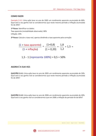 CEF – Matemática Financeira – Prof. Edgar Abreu
www.acasadoconcurseiro.com.br 197
COMO FAZER
Exemplo 2.4.2: Uma ação teve no ano de 2005 um rendimento aparente acumulado de 80%.
Qual será o seu ganho real se considerarmos que neste mesmo período a Inflação acumulada
foi de 20%?
1º Passo: Identificar os dados:
Taxa aparente (rentabilidade observada): 80%
Inflação: 20%
2º Passo: Calcular a taxa real, apenas dividindo a taxa aparente pela correção:
(1 + taxa aparente)
(1 + inﬂação)
=
(1+0,8)
(1 + 0,20)
= = =
1,8
1,2
1,5
1,5 - 1 (representa 100%) = 0,5 = 50%
AGORA É A SUA VEZ:
QUESTÃO 2.4.1: Uma ação teve no ano de 2005 um rendimento aparente acumulado de 50%.
Qual será o seu ganho real se considerarmos que neste mesmo período a Inflação acumulada
foi de 20%?
QUESTÃO 2.4.2: Uma ação teve no ano de 2006 um rendimento aparente acumulado de 40%.
Qual será o seu ganho real se considerarmos que em 2006 a inflação do periodo foi de 60%?
Gabarito: 2.4.1.25% 2.4.2.-12,5%
 