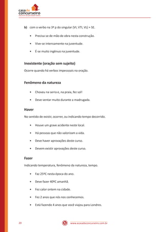 www.acasadoconcurseiro.com.br20
b)	 com o verbo na 3ª p do singular (VI, VTI, VL) + SE.
•• Precisa-se de mão de obra nesta construção.
•• Vive-se intensamente na juventude.
•• É-se muito ingênuo na juventude.
Inexistente (oração sem sujeito)
Ocorre quando há verbos impessoais na oração.
Fenômeno da natureza
•• Choveu na serra e, na praia, fez sol!
•• Deve ventar muito durante a madrugada.
Haver
No sentido de existir, ocorrer, ou indicando tempo decorrido.
•• Houve um grave acidente neste local.
•• Há pessoas que não valorizam a vida.
•• Deve haver aprovações deste curso.
•• Devem existir aprovações deste curso.
Fazer
Indicando temperatura, fenômeno da natureza, tempo.
•• Faz 25ºC nesta época do ano.
•• Deve fazer 40ºC amanhã.
•• Fez calor ontem na cidade.
•• Fez 2 anos que nós nos conhecemos.
•• Está fazendo 4 anos que você viajou para Londres.
 