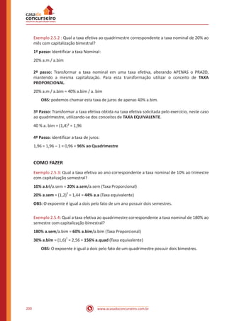 www.acasadoconcurseiro.com.br200
Exemplo 2.5.2 : Qual a taxa efetiva ao quadrimestre correspondente a taxa nominal de 20% ao
mês com capitalização bimestral?
1º passo: Identificar a taxa Nominal:
20% a.m / a.bim
2º passo: Transformar a taxa nominal em uma taxa efetiva, alterando APENAS o PRAZO,
mantendo a mesma capitalização. Para esta transformação utilizar o conceito de TAXA
PROPORCIONAL.
20% a.m / a.bim = 40% a.bim / a. bim
OBS: podemos chamar esta taxa de juros de apenas 40% a.bim.
3º Passo: Transformar a taxa efetiva obtida na taxa efetiva solicitada pelo exercício, neste caso
ao quadrimestre, utilizando-se dos conceitos de TAXA EQUIVALENTE.
40 % a. bim = (1,4)² = 1,96
4º Passo: identificar a taxa de juros:
1,96 = 1,96 – 1 = 0,96 = 96% ao Quadrimestre
COMO FAZER
Exemplo 2.5.3: Qual a taxa efetiva ao ano correspondente a taxa nominal de 10% ao trimestre
com capitalização semestral?
10% a.tri/a.sem = 20% a.sem/a.sem (Taxa Proporcional)
20% a.sem = (1,2)2
= 1,44 = 44% a.a (Taxa equivalente)
OBS: O expoente é igual a dois pelo fato de um ano possuir dois semestres.
Exemplo 2.5.4: Qual a taxa efetiva ao quadrimestre correspondente a taxa nominal de 180% ao
semestre com capitalização bimestral?
180% a.sem/a.bim = 60% a.bim/a.bim (Taxa Proporcional)
30% a.bim = (1,6)
2
= 2,56 = 156% a.quad (Taxa equivalente)
OBS: O expoente é igual a dois pelo fato de um quadrimestre possuir dois bimestres.
 