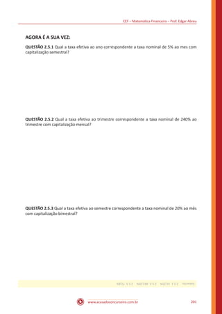 CEF – Matemática Financeira – Prof. Edgar Abreu
www.acasadoconcurseiro.com.br 201
AGORA É A SUA VEZ:
QUESTÃO 2.5.1 Qual a taxa efetiva ao ano correspondente a taxa nominal de 5% ao mes com
capitalização semestral?
QUESTÃO 2.5.2 Qual a taxa efetiva ao trimestre correspondente a taxa nominal de 240% ao
trimestre com capitalização mensal?
QUESTÃO 2.5.3 Qual a taxa efetiva ao semestre correspondente a taxa nominal de 20% ao mês
com capitalização bimestral?
Gabarito: 2.5.1.10,25% 2.5.2.483,20% 2.5.3.72,8%
 