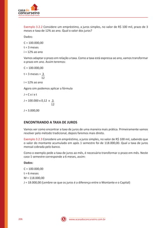 www.acasadoconcurseiro.com.br206
Exemplo 3.2.2 Considere um empréstimo, a juros simples, no valor de R$ 100 mil, prazo de 3
meses e taxa de 12% ao ano. Qual o valor dos juros?
Dados:
C = 100.000,00
t = 3 meses
i = 12% ao ano
Vamos adaptar o prazo em relação a taxa. Como a taxa está expressa ao ano, vamos transformar
o prazo em ano. Assim teremos:
C = 100.000,00
t = 3 meses = 3
		 12
i = 12% ao ano
Agora sim podemos aplicar a fórmula
J = C x i x t
J = 100.000 x 0,12 x 3
			 12
J = 3.000,00
ENCONTRANDO A TAXA DE JUROS
Vamos ver como encontrar a taxa de juros de uma maneira mais prática. Primeiramente vamos
resolver pelo método tradicional, depois faremos mais direto.
Exemplo 3.2.3 Considere um empréstimo, a juros simples, no valor de R$ 100 mil, sabendo que
o valor do montante acumulado em após 1 semestre foi de 118.000,00. Qual a taxa de juros
mensal cobrada pelo banco.
Como o exemplo pede a taxa de juros ao mês, é necessário transformar o prazo em mês. Neste
caso 1 semestre corresponde a 6 meses, assim:
Dados:
C = 100.000,00
t = 6 meses
M = 118.000,00
J = 18.000,00 (Lembre-se que os juros é a diferença entre o Montante e o Capital)
 