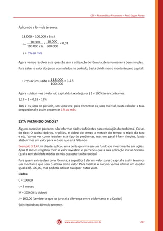 CEF – Matemática Financeira – Prof. Edgar Abreu
www.acasadoconcurseiro.com.br 207
Aplicando a fórmula teremos:
18.000 = 100.000 x 6 x i
i =
18.000
100.000 x 6
= 18.000
600.000
= 0,03
i = 3% ao mês
Agora vamos resolver esta questão sem a utilização de fórmula, de uma maneira bem simples.
Para saber o valor dos juros acumulados no período, basta dividirmos o montante pelo capital:
Juros acumulado =
100.000
= 1,18118.000
Agora subtrairmos o valor do capital da taxa de juros ( 1 = 100%) e encontramos:
1,18 – 1 = 0,18 = 18%
18% é os juros do período, um semestre, para encontrar os juros mensal, basta calcular a taxa
proporcional e assim encontrar 3 % ao mês.
ESTÁ FALTANDO DADOS?
Alguns exercícios parecem não informar dados suficientes para resolução do problema. Coisas
do tipo: O capital dobrou, triplicou, o dobro do tempo a metade do tempo, o triplo da taxa
e etc. Vamos ver como resolver este tipo de problemas, mas em geral é bem simples, basta
atribuirmos um valor para o dado que está faltando.
Exemplo 3.2.4 Um cliente aplicou uma certa quantia em um fundo de investimento em ações.
Após 8 meses resgatou todo o valor investido e percebeu que a sua aplicação inicial dobrou.
Qual a rentabilidade média ao mês que este fundo rendeu?
Para quem vai resolver com fórmula, a sugestão é dar um valor para o capital e assim teremos
um montante que será o dobro deste valor. Para facilitar o calculo vamos utilizar um capital
igual a R$ 100,00, mas poderia utilizar qualquer outro valor.
Dados:
C = 100,00
t = 8 meses
M = 200,00 (o dobro)
J = 100,00 (Lembre-se que os juros é a diferença entre o Montante e o Capital)
Substituindo na fórmula teremos
 