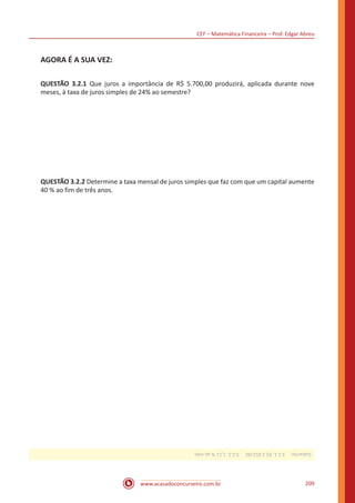 CEF – Matemática Financeira – Prof. Edgar Abreu
www.acasadoconcurseiro.com.br 209
AGORA É A SUA VEZ:
QUESTÃO 3.2.1 Que juros a importância de R$ 5.700,00 produzirá, aplicada durante nove
meses, à taxa de juros simples de 24% ao semestre?
QUESTÃO 3.2.2 Determine a taxa mensal de juros simples que faz com que um capital aumente
40 % ao fim de três anos.
Gabarito: 3.2.1.R$2.052,00. 3.2.2.1,11%aomês
 