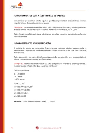 www.acasadoconcurseiro.com.br212
JUROS COMPOSTOS COM A SUBSTITUIÇÃO DE VALORES
Mais simples que substituir tabela, algumas questões disponibilizam o resultado da potência
no próprio texto da questão, conforme abaixo.
Exemplo 3.3.2 Considere um empréstimo, a juros composto, no valor de R$ 100 mil, prazo de 8
meses e taxa de 10% ao mês. Qual o valor do montante? Considere (1,10)
8
= 2,144
Assim fica até mais fácil, pois basta substituir na fórmula e encontrar o resultado, conforme o
exemplo anterior.
JUROS COMPOSTOS SEM SUBSTITUIÇÃO
A maioria das provas de matemática financeira para concurso público, buscam avaliar a
habilidade do candidato em entender matemática financeira e não se ele sabe fazer contas de
multiplicação.
Assim as questões de matemática financeiras poderão ser resolvidas sem a necessidade de
efetuar contas muito complexas, conforme abaixo.
Exemplo 3.3.3 Considere um empréstimo, a juros composto, no valor de R$ 100 mil, prazo de 2
meses e taxa de 10% ao mês. Qual o valor do montante?
Dados do problema:
C = 100.000,00
t = 2 meses
i = 10% ao mês
M = C x (1 + i)
t
M = 100.000 x (1 + 0,10)
2
M = 100.000 x (1,10)
2
M = 100.000 x 1,21
M = 121.000,00
Resposta: O valor do montante será de R$ 121.000,00
 