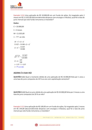 www.acasadoconcurseiro.com.br214
Exemplo 3.3.6 Uma aplicação de R$ 10.000,00 em um Fundo de ações, foi resgatada após 2
meses em R$ 11.025,00 (desconsiderando despesas com encargos e tributos), qual foi a taxa de
juros mensal que este fundo remunerou o investidor?
Dados:
C = 10.000,00
t = 2 meses
M = 11.025,00
i = ??? ao mês
AGORA É A SUA VEZ
QUESTÃO 3.3.1 Qual o montante obtido de uma aplicação de R$ 10.000,00 feita por 1 anos a
uma taxa de juros compostos de 20 % ao ano com capitalização semestral?
QUESTÃO 3.3.2 Qual os juros obtido de uma aplicação de R$ 20.000,00 feita por 2 meses a uma
taxa de juros compostos de 20 % ao mês?
Exemplo 3.3.3 Uma aplicação de R$ 100,00 em um Fundo de ações, foi resgatada após 2 meses
em R$ 144,00 (desconsiderando despesas com encargos e tributos), qual foi a taxa de juros
mensal que este fundo remunerou o investidor?
Gabarito: 3.3.1.R$12.100,00 3.3.2.R$8.800,00 3.3.3.20%aomês
 