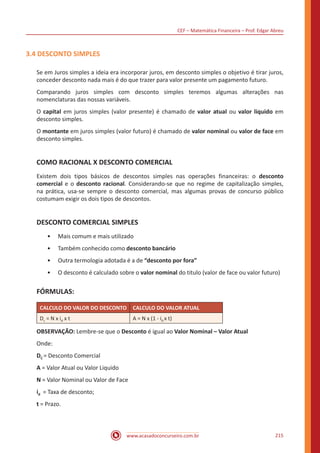 CEF – Matemática Financeira – Prof. Edgar Abreu
www.acasadoconcurseiro.com.br 215
3.4 DESCONTO SIMPLES
Se em Juros simples a ideia era incorporar juros, em desconto simples o objetivo é tirar juros,
conceder desconto nada mais é do que trazer para valor presente um pagamento futuro.
Comparando juros simples com desconto simples teremos algumas alterações nas
nomenclaturas das nossas variáveis.
O capital em juros simples (valor presente) é chamado de valor atual ou valor liquido em
desconto simples.
O montante em juros simples (valor futuro) é chamado de valor nominal ou valor de face em
desconto simples.
COMO RACIONAL X DESCONTO COMERCIAL
Existem dois tipos básicos de descontos simples nas operações financeiras: o desconto
comercial e o desconto racional. Considerando-se que no regime de capitalização simples,
na prática, usa-se sempre o desconto comercial, mas algumas provas de concurso público
costumam exigir os dois tipos de descontos.
DESCONTO COMERCIAL SIMPLES
•• Mais comum e mais utilizado
•• Também conhecido como desconto bancário
•• Outra termologia adotada é a de “desconto por fora”
•• O desconto é calculado sobre o valor nominal do titulo (valor de face ou valor futuro)
FÓRMULAS:
CALCULO DO VALOR DO DESCONTO CALCULO DO VALOR ATUAL
Dc = N x id x t A = N x (1 - id x t)
OBSERVAÇÃO: Lembre-se que o Desconto é igual ao Valor Nominal – Valor Atual
Onde:
DC = Desconto Comercial
A = Valor Atual ou Valor Liquido
N = Valor Nominal ou Valor de Face
id = Taxa de desconto;
t = Prazo.
 