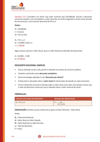 www.acasadoconcurseiro.com.br216
Exemplo 3.4.1 Considere um título cujo valor nominal seja $10.000,00. Calcule o desconto
comercial simples a ser concedido e o valor atual de um título resgatado 3 meses antes da data
de vencimento, a uma taxa de desconto de 5% a.m
Dados:
N = 10.000,00
t = 3 meses
id = 5% ao mês
DC = N x id x t
DC = 10.000 x 0,05 x 3
J = 1.500,00
Agora vamos calcular o Valor Atual, que é o Valor Nominal subtraído dos descontos.
A = 10.000 - 1.500
A = 8.500,00
DESCONTO RACIONAL SIMPLES
•• Pouco utilizado no dia a dia, porém é cobrado em provas de concurso público
•• Também conhecido como desconto verdadeiro
•• Outra termologia adotada é a de “desconto por dentro”
•• O desconto é calculado sobre o valor atual do titulo (valor de líquido ou valor presente)
•• Como o desconto racional é cobrado sobre o valor atual, este valor será sempre menor que
o valor do desconto comercial, que é cobrado sobre o valor nominal do título.
FÓRMULAS:
CALCULO DO VALOR DO DESCONTO CALCULO DO VALOR ATUAL
Dr = A x id x t A = N
(1 + id x t)
OBSERVAÇÃO: Lembre-se que o Desconto é igual ao Valor Nominal – Valor Atual
Onde:
Dr = Desconto Racional
A = Valor Atual ou Valor Liquido
N = Valor Nominal ou Valor de Face
id = Taxa de desconto;
t = Prazo.
 