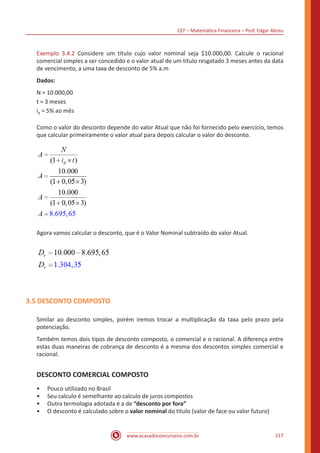 CEF – Matemática Financeira – Prof. Edgar Abreu
www.acasadoconcurseiro.com.br 217
Exemplo 3.4.2 Considere um título cujo valor nominal seja $10.000,00. Calcule o racional
comercial simples a ser concedido e o valor atual de um título resgatado 3 meses antes da data
de vencimento, a uma taxa de desconto de 5% a.m
Dados:
N = 10.000,00
t = 3 meses
id = 5% ao mês
Como o valor do desconto depende do valor Atual que não foi fornecido pelo exercício, temos
que calcular primeiramente o valor atual para depois calcular o valor do desconto.
Agora vamos calcular o desconto, que é o Valor Nominal subtraído do valor Atual.
3.5 DESCONTO COMPOSTO
Similar ao desconto simples, porém iremos trocar a multiplicação da taxa pelo prazo pela
potenciação.
Também temos dois tipos de desconto composto, o comercial e o racional. A diferença entre
estas duas maneiras de cobrança de desconto é a mesma dos descontos simples comercial e
racional.
DESCONTO COMERCIAL COMPOSTO
•• Pouco utilizado no Brasil
•• Seu calculo é semelhante ao calculo de juros compostos
•• Outra termologia adotada é a de “desconto por fora”
•• O desconto é calculado sobre o valor nominal do titulo (valor de face ou valor futuro)
 