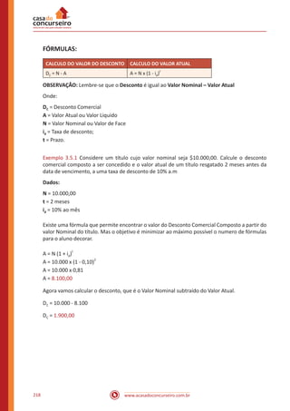 www.acasadoconcurseiro.com.br218
FÓRMULAS:
CALCULO DO VALOR DO DESCONTO CALCULO DO VALOR ATUAL
DC = N - A A = N x (1 - id)
t
OBSERVAÇÃO: Lembre-se que o Desconto é igual ao Valor Nominal – Valor Atual
Onde:
DC = Desconto Comercial
A = Valor Atual ou Valor Liquido
N = Valor Nominal ou Valor de Face
id = Taxa de desconto;
t = Prazo.
Exemplo 3.5.1 Considere um título cujo valor nominal seja $10.000,00. Calcule o desconto
comercial composto a ser concedido e o valor atual de um título resgatado 2 meses antes da
data de vencimento, a uma taxa de desconto de 10% a.m
Dados:
N = 10.000,00
t = 2 meses
id = 10% ao mês
Existe uma fórmula que permite encontrar o valor do Desconto Comercial Composto a partir do
valor Nominal do título. Mas o objetivo é minimizar ao máximo possível o numero de fórmulas
para o aluno decorar.
A = N (1 + id)
t
A = 10.000 x (1 - 0,10)
2
A = 10.000 x 0,81
A = 8.100,00
Agora vamos calcular o desconto, que é o Valor Nominal subtraído do Valor Atual.
DC = 10.000 - 8.100
DC = 1.900,00
 