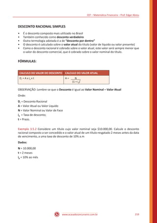CEF – Matemática Financeira – Prof. Edgar Abreu
www.acasadoconcurseiro.com.br 219
DESCONTO RACIONAL SIMPLES
•• É o desconto composto mais utilizado no Brasil
•• Também conhecido como desconto verdadeiro
•• Outra termologia adotada é a de “desconto por dentro”
•• O desconto é calculado sobre o valor atual do titulo (valor de líquido ou valor presente)
•• Como o desconto racional é cobrado sobre o valor atual, este valor será sempre menor que
o valor do desconto comercial, que é cobrado sobre o valor nominal do título.
FÓRMULAS:
CALCULO DO VALOR DO DESCONTO CALCULO DO VALOR ATUAL
Dr = A x id x t A = N
(1 + id)
t
OBSERVAÇÃO: Lembre-se que o Desconto é igual ao Valor Nominal – Valor Atual
Onde:
Dr = Desconto Racional
A = Valor Atual ou Valor Liquido
N = Valor Nominal ou Valor de Face
id = Taxa de desconto;
t = Prazo.
Exemplo 3.5.2 Considere um título cujo valor nominal seja $10.000,00. Calcule o desconto
racional composto a ser concedido e o valor atual de um título resgatado 2 meses antes da data
de vencimento, a uma taxa de desconto de 10% a.m
Dados:
N = 10.000,00
t = 2 meses
id = 10% ao mês
 