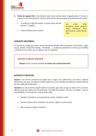 www.acasadoconcurseiro.com.br22
5.	 Verbo de Ligação (VL) - não indicam ação. Esses verbos fazem a ligação entre 2 termos: o
sujeito e suas características. Estas características são chamadas de predicativo do sujeito.
•• “A violência é tão fascinante, e nossas vidas são tão
normais.” (Legião)
•• Ficamos felizes com a notícia.
ADJUNTO ADVERBIAL
É o termo da oração que indica uma circunstância (dando ideia de tempo, instrumento, lugar,
causa, dúvida, modo,intensidade, finalidade, ...). O adjunto adverbial é o termo que modifica
o sentido de um verbo, de um adjetivo, de um advérbio.
Advérbio X Adjunto Adverbial
Ontem assisti à aula do Zambeli na minha sala confortavelmente.
APOSTO X VOCATIVO
Aposto é um termo acessório da oração que se liga a um substantivo, tal como o adjunto
adnominal, mas que, no entanto sempre aparecerá com a função de explicá-lo, aparecendo de
forma isolada por pontuação.
Vocativo é o único termo isolado dentro da oração, pois não se liga ao verbo nem ao nome.
Não faz parte do sujeito nem do predicado. A função do vocativo é chamar o receptor a que se
está dirigindo. É marcado por sinal de pontuação.
•• Zambeli, o professor que escontramos antes, trabalha muito!
•• Sempre cobram dois conteúdos nas provas: regência e pontuação.
•• Não entendi a matéria, Zambeli!
ser, viver, acha,
encontrar, fazer, parecer,
estar, continuar, ficar,
permanecer, andar, tornar,
virar
 