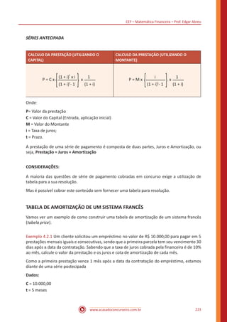 CEF – Matemática Financeira – Prof. Edgar Abreu
www.acasadoconcurseiro.com.br 223
SÉRIES ANTECIPADA
CALCULO DA PRESTAÇÃO (UTILIZANDO O
CAPITAL)
CALCULO DA PRESTAÇÃO (UTILIZANDO O
MONTANTE)
P = C x
{(1 + i) x i
t
(1 + i) - 1t
{x
1
(1 + i)
P = M x
{ i
(1 + i) - 1t
{x
1
(1 + i)
Onde:
P= Valor da prestação
C = Valor do Capital (Entrada, aplicação inicial)
M = Valor do Montante
i = Taxa de juros;
t = Prazo.
A prestação de uma série de pagamento é composta de duas partes, Juros e Amortização, ou
seja, Prestação = Juros + Amortização
CONSIDERAÇÕES:
A maioria das questões de série de pagamento cobradas em concurso exige a utilização de
tabela para a sua resolução.
Mas é possível cobrar este conteúdo sem fornecer uma tabela para resolução.
TABELA DE AMORTIZAÇÃO DE UM SISTEMA FRANCÊS
Vamos ver um exemplo de como construir uma tabela de amortização de um sistema francês
(tabela price).
Exemplo 4.2.1 Um cliente solicitou um empréstimo no valor de R$ 10.000,00 para pagar em 5
prestações mensais iguais e consecutivas, sendo que a primeira parcela tem seu vencimento 30
dias após a data da contratação. Sabendo que a taxa de juros cobrada pela financeira é de 10%
ao mês, calcule o valor da prestação e os juros e cota de amortização de cada mês.
Como a primeira prestação vence 1 mês após a data da contratação do empréstimo, estamos
diante de uma série postecipada
Dados:
C = 10.000,00
t = 5 meses
 