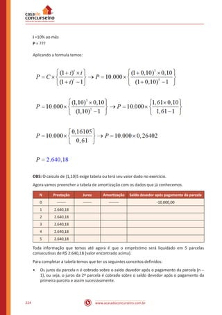 www.acasadoconcurseiro.com.br224
i =10% ao mês
P = ???
Aplicando a formula temos:
OBS: O calculo de (1,10)5 exige tabela ou terá seu valor dado no exercício.
Agora vamos preencher a tabela de amortização com os dados que já conhecemos.
N Prestação Juros Amortização Saldo devedor após pagamento da parcela
0 ------- ------- -------- -10.000,00
1 2.640,18
2 2.640,18
3 2.640,18
4 2.640,18
5 2.640,18
Toda informação que temos até agora é que o empréstimo será liquidado em 5 parcelas
consecutivas de R$ 2.640,18 (valor encontrado acima).
Para completar a tabela temos que ter os seguintes conceitos definidos:
•• Os juros da parcela n é cobrado sobre o saldo devedor após o pagamento da parcela (n –
1), ou seja, o juros da 2ª parcela é cobrado sobre o saldo devedor após o pagamento da
primeira parcela e assim sucessivamente.
 