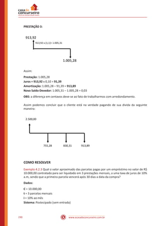 www.acasadoconcurseiro.com.br230
PRESTAÇÃO 3:
913,92
913,92 x (1,1)= 1.005,31
1.005,28
Assim:
Prestação: 1.005,28
Juros = 913,92 x 0,10 = 91,39
Amortização: 1.005,28 – 91,39 = 913,89
Novo Saldo Devedor: 1.005,31 – 1.005,28 = 0,03
OBS: a diferença em centavos deve-se ao fato de trabalharmos com arredondamento.
Assim podemos concluir que o cliente está na verdade pagando de sua divida da seguinte
maneira:
2.500,00
755,28 830,31 913,89
COMO RESOLVER
Exemplo 4.2.3 Qual o valor aproximado das parcelas pagas por um empréstimo no valor de R$
10.000,00 contratado para ser liquidado em 3 prestações mensais, a uma taxa de juros de 10%
a.m, sendo que a primeira parcela vencerá após 30 dias a data da compra?
Dados:
C = 10.000,00
t = 3 parcelas mensais
i = 10% ao mês
Sistema: Postecipado (sem entrada)
 