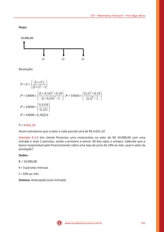 CEF – Matemática Financeira – Prof. Edgar Abreu
www.acasadoconcurseiro.com.br 231
Fluxo:
10.000,00
?? ?? ??
Resolução:
P = 4.021,10
Assim calculamos que o valor e cada parcela será de R$ 4.021,10
Exemplo 4.2.4 Um cliente financiou uma motocicleta no valor de R$ 10.000,00 com uma
entrada e mais 2 parcelas, sendo a primeira a vencer 30 dias após a compra. Sabendo que o
banco responsável pelo financiamento cobra uma taxa de juros de 10% ao mês, qual o valor da
prestação?
Dados:
C = 10.000,00
t = 3 parcelas mensais
i = 10% ao mês
Sistema: Antecipado (com entrada)
 