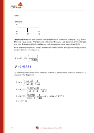 www.acasadoconcurseiro.com.br232
Fluxo:
10.000,00
?? ????
Observação: Note que este exemplo é muito semelhante ao anterior (exemplo 4.2.3), a única
diferença é que agora o financiamento terá uma entrada, ou seja, passamos a trabalhar com
uma série de pagamento antecipada e não mais postecipada, como o exercício anterior
Assim podemos encontrar a parcela deste financiamento apenas descapitalizando a parcela do
exercício anterior em um período.
Ou podemos substituir os dados fornecido na fórmula de calculo de prestação antecipada e
calcular o valor da parcela.
 